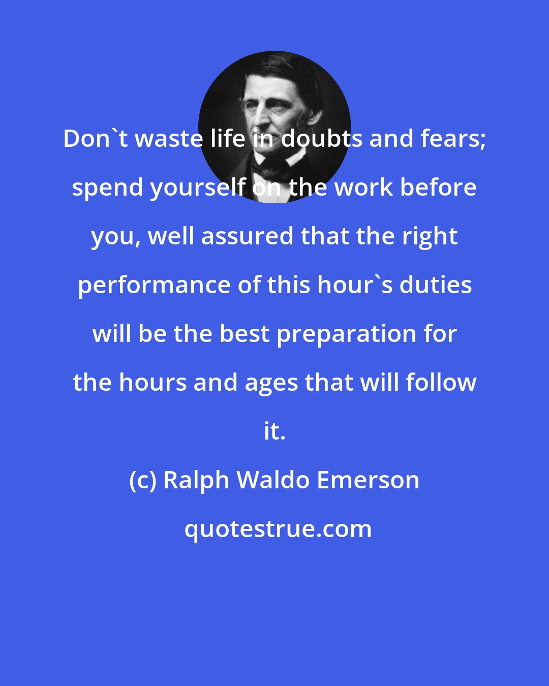 Ralph Waldo Emerson: Don't waste life in doubts and fears; spend yourself on the work before you, well assured that the right performance of this hour's duties will be the best preparation for the hours and ages that will follow it.