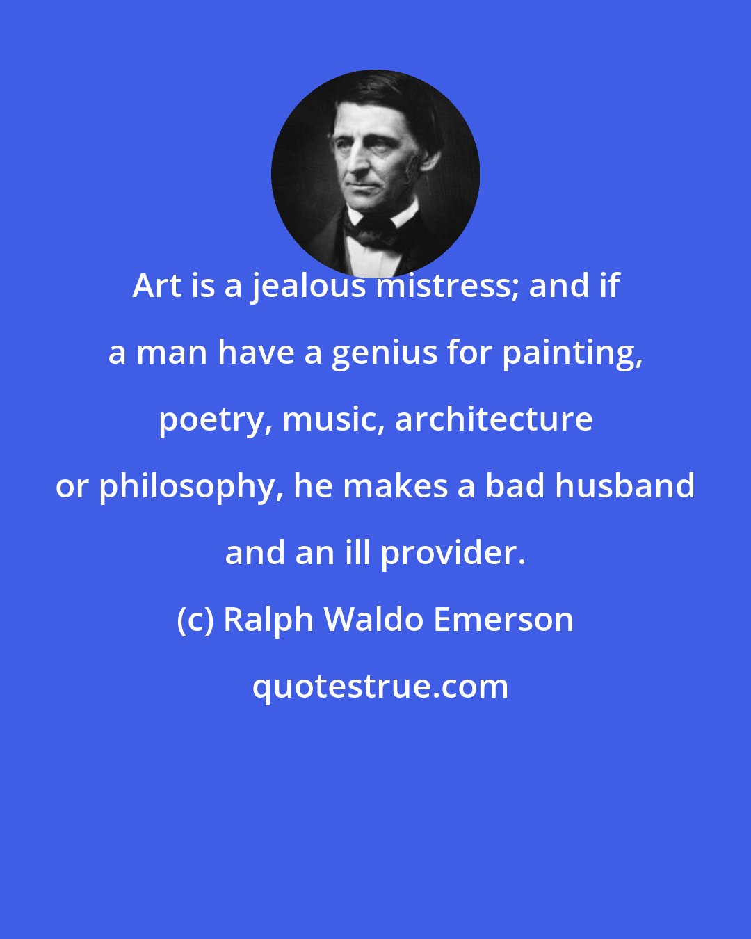 Ralph Waldo Emerson: Art is a jealous mistress; and if a man have a genius for painting, poetry, music, architecture or philosophy, he makes a bad husband and an ill provider.