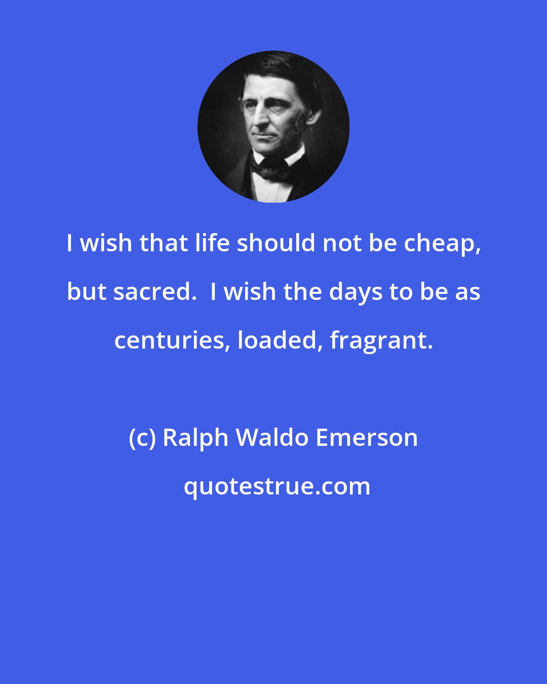 Ralph Waldo Emerson: I wish that life should not be cheap, but sacred.  I wish the days to be as centuries, loaded, fragrant.