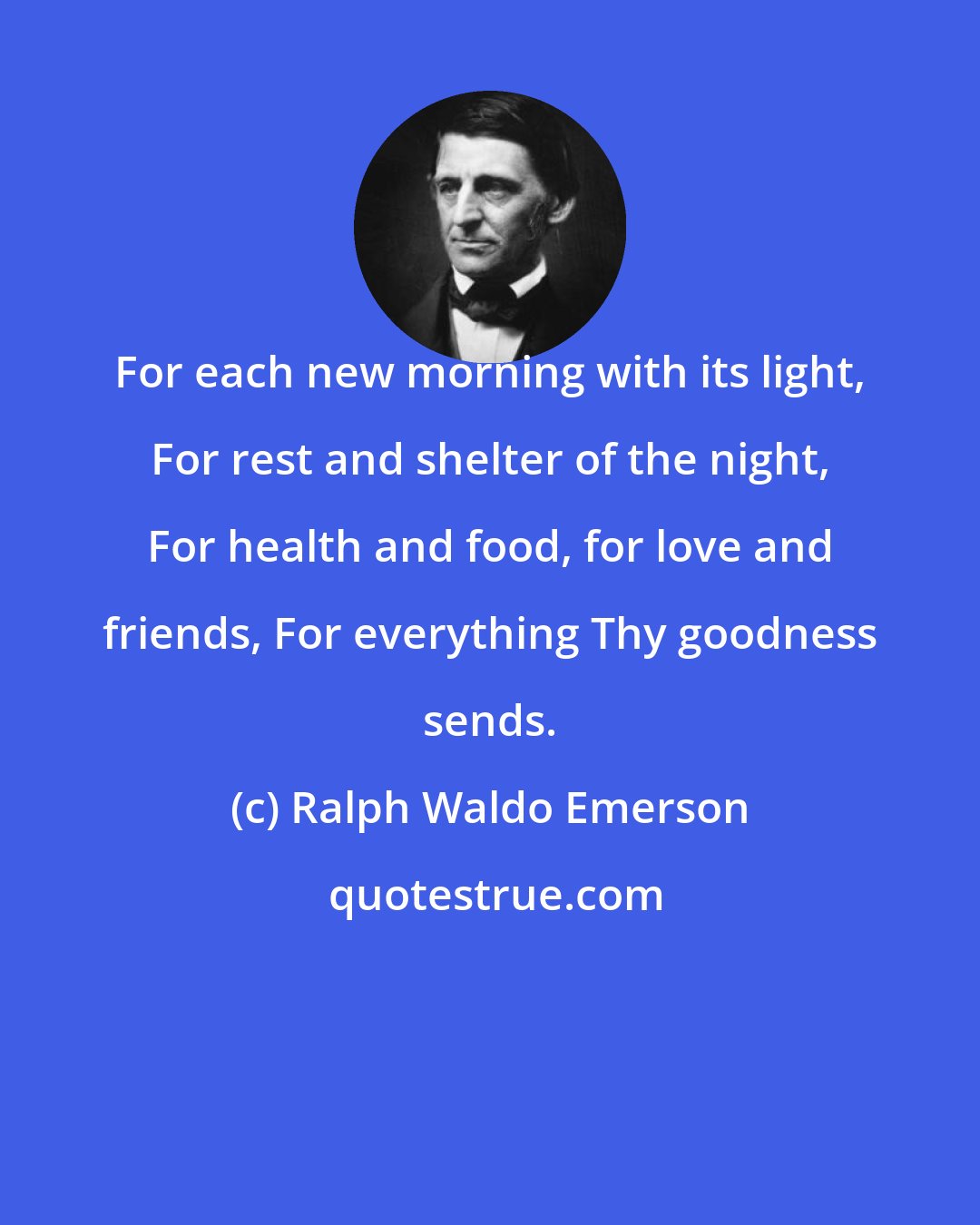 Ralph Waldo Emerson: For each new morning with its light, For rest and shelter of the night, For health and food, for love and friends, For everything Thy goodness sends.