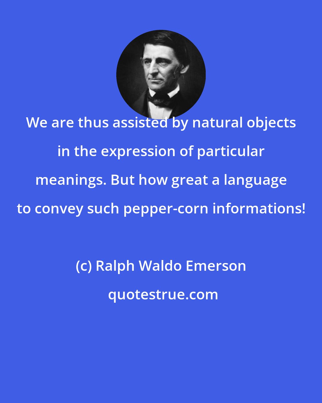 Ralph Waldo Emerson: We are thus assisted by natural objects in the expression of particular meanings. But how great a language to convey such pepper-corn informations!