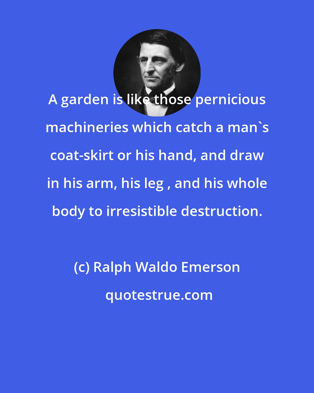 Ralph Waldo Emerson: A garden is like those pernicious machineries which catch a man's coat-skirt or his hand, and draw in his arm, his leg , and his whole body to irresistible destruction.