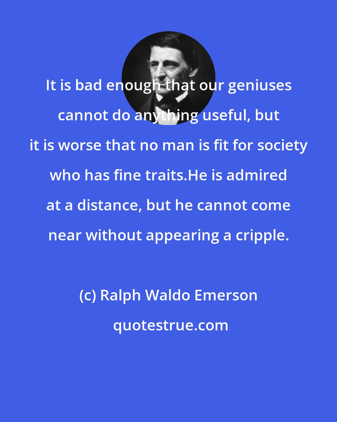 Ralph Waldo Emerson: It is bad enough that our geniuses cannot do anything useful, but it is worse that no man is fit for society who has fine traits.He is admired at a distance, but he cannot come near without appearing a cripple.