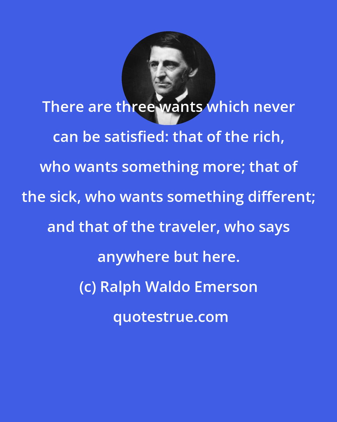 Ralph Waldo Emerson: There are three wants which never can be satisfied: that of the rich, who wants something more; that of the sick, who wants something different; and that of the traveler, who says anywhere but here.
