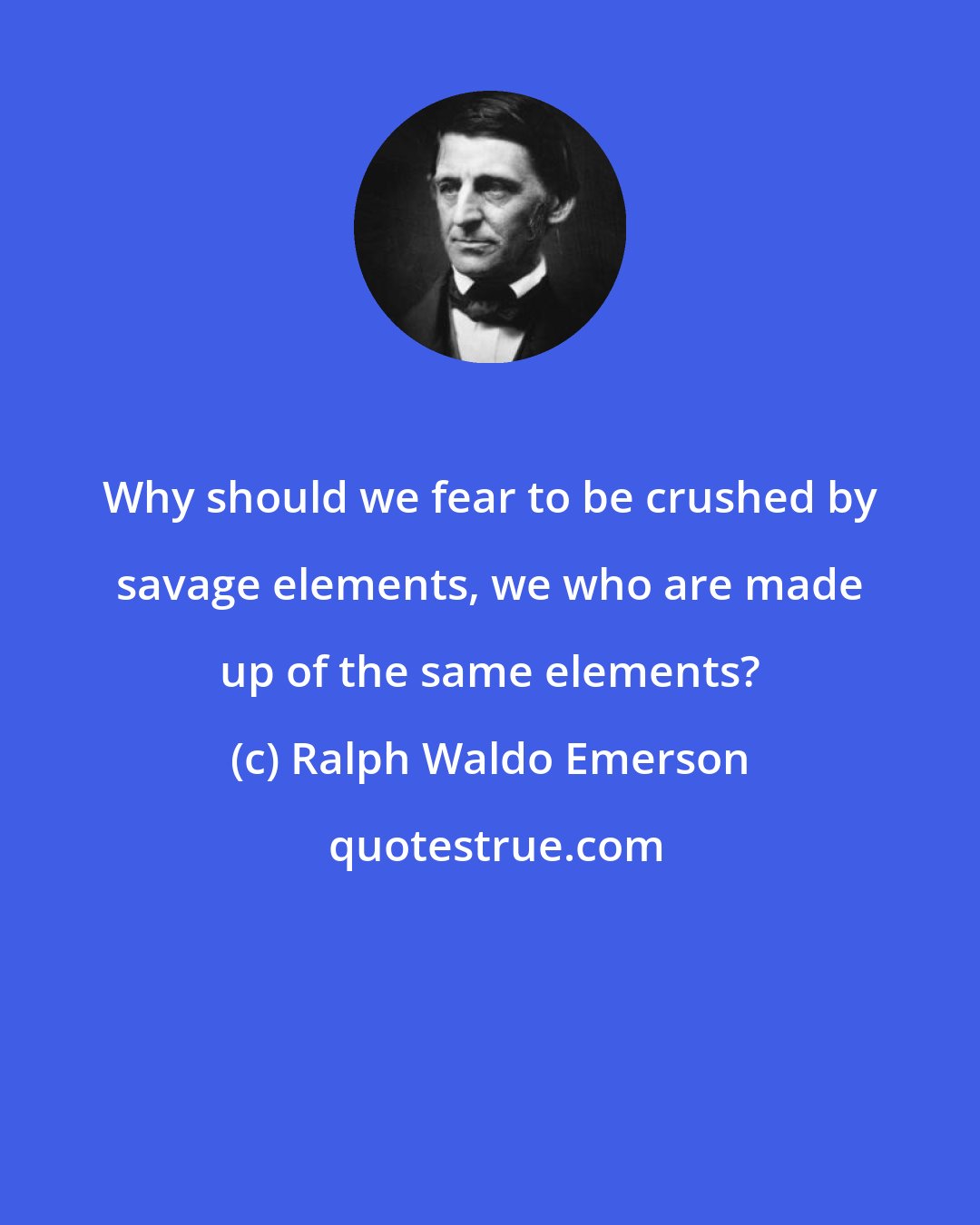 Ralph Waldo Emerson: Why should we fear to be crushed by savage elements, we who are made up of the same elements?