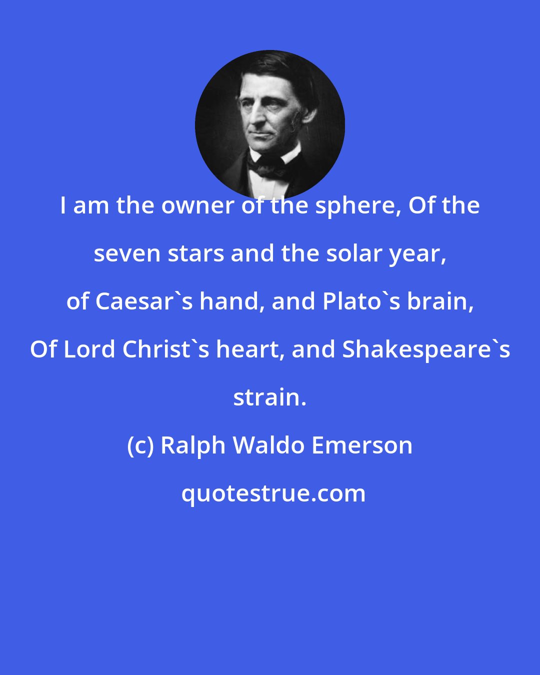 Ralph Waldo Emerson: I am the owner of the sphere, Of the seven stars and the solar year, of Caesar's hand, and Plato's brain, Of Lord Christ's heart, and Shakespeare's strain.