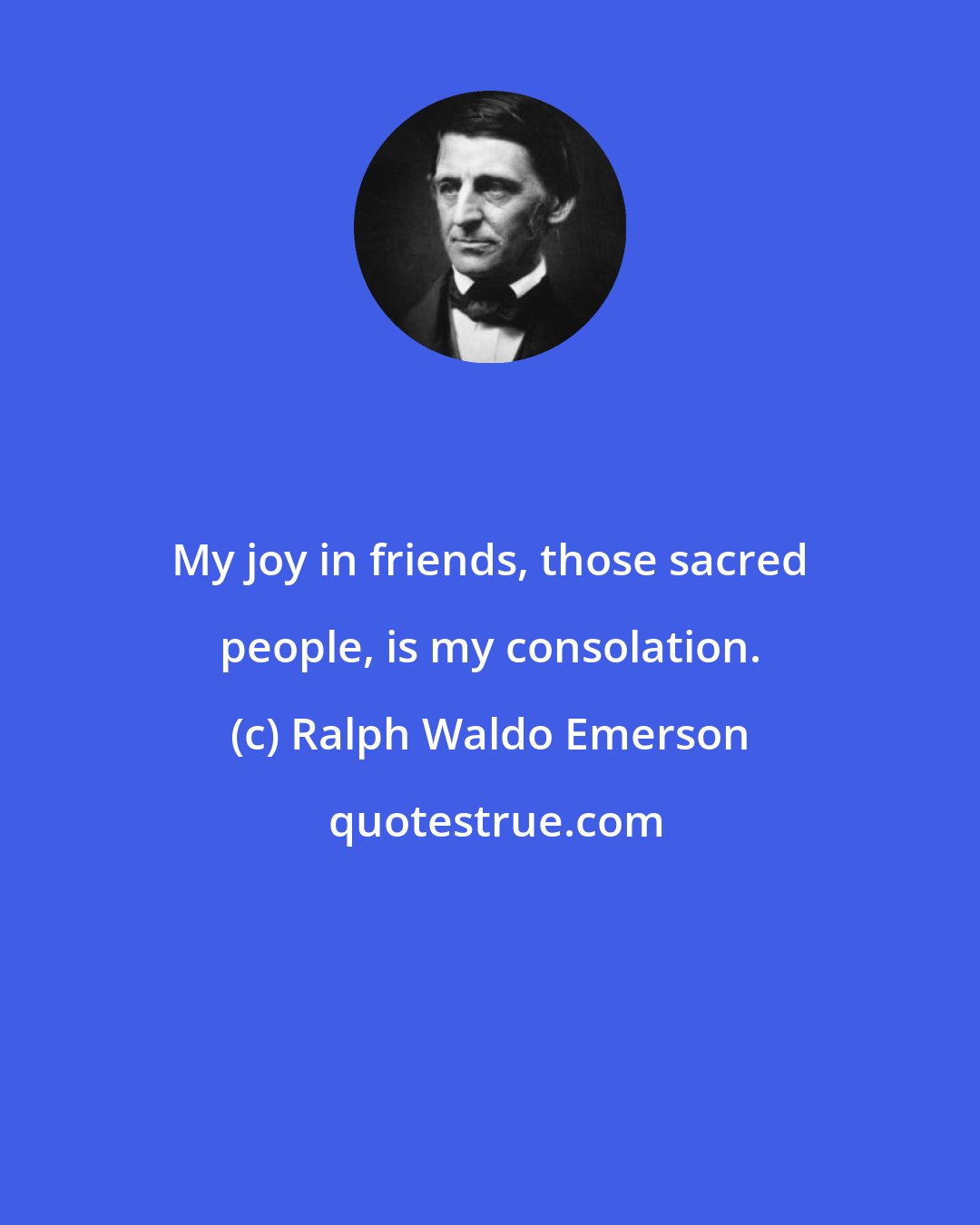 Ralph Waldo Emerson: My joy in friends, those sacred people, is my consolation.