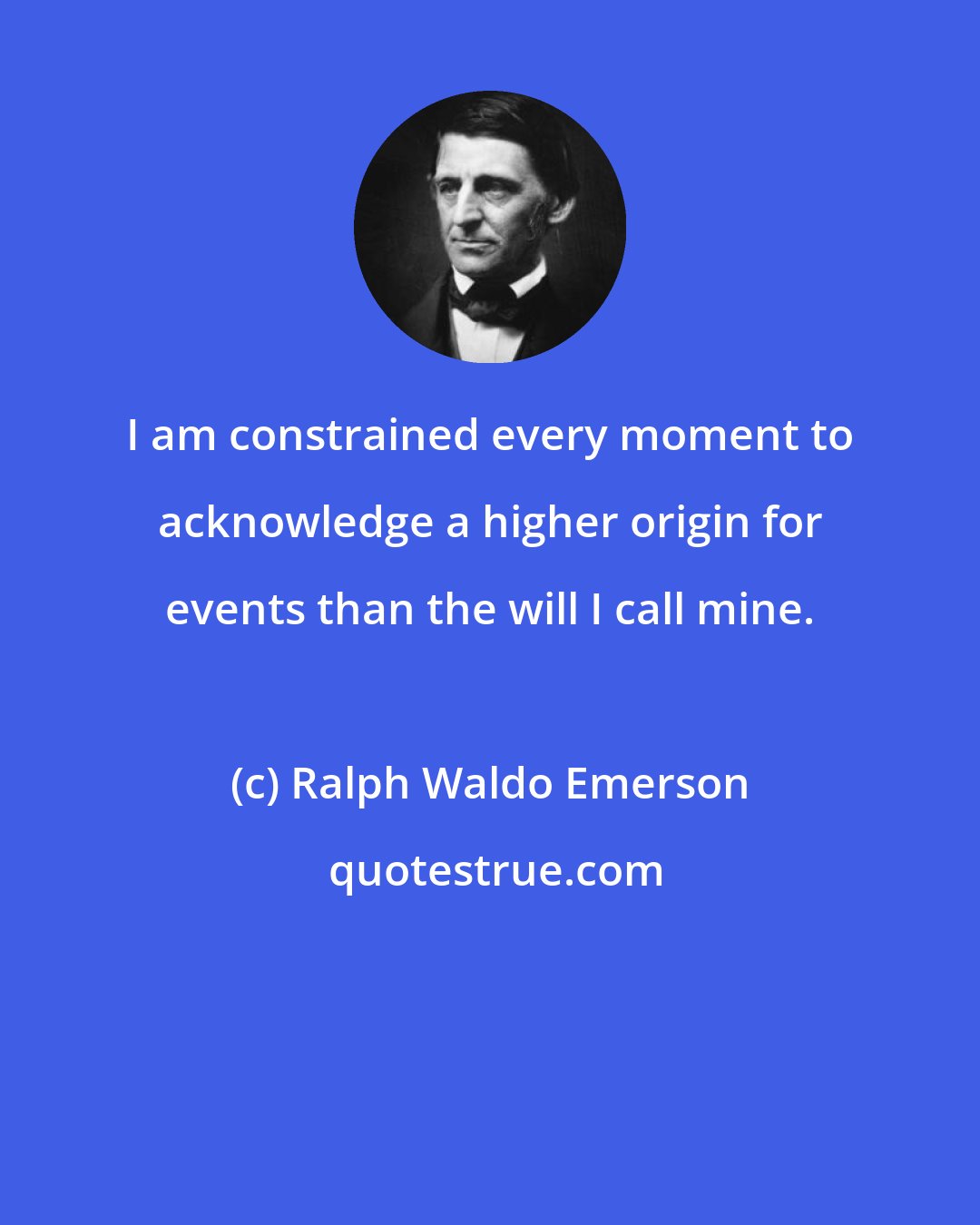 Ralph Waldo Emerson: I am constrained every moment to acknowledge a higher origin for events than the will I call mine.