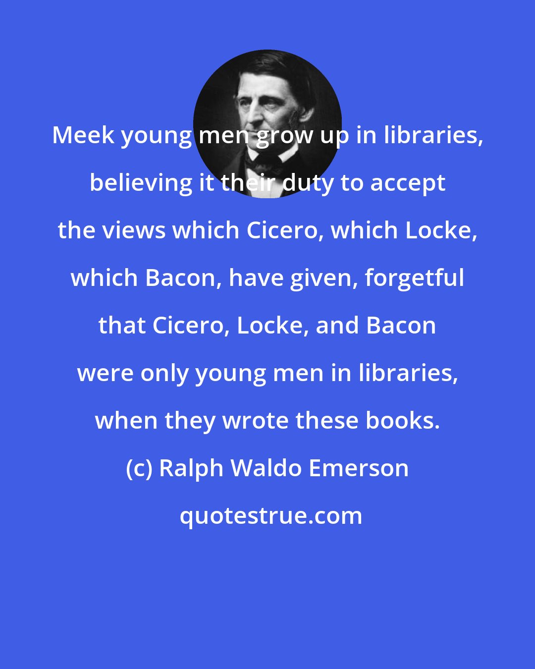 Ralph Waldo Emerson: Meek young men grow up in libraries, believing it their duty to accept the views which Cicero, which Locke, which Bacon, have given, forgetful that Cicero, Locke, and Bacon were only young men in libraries, when they wrote these books.