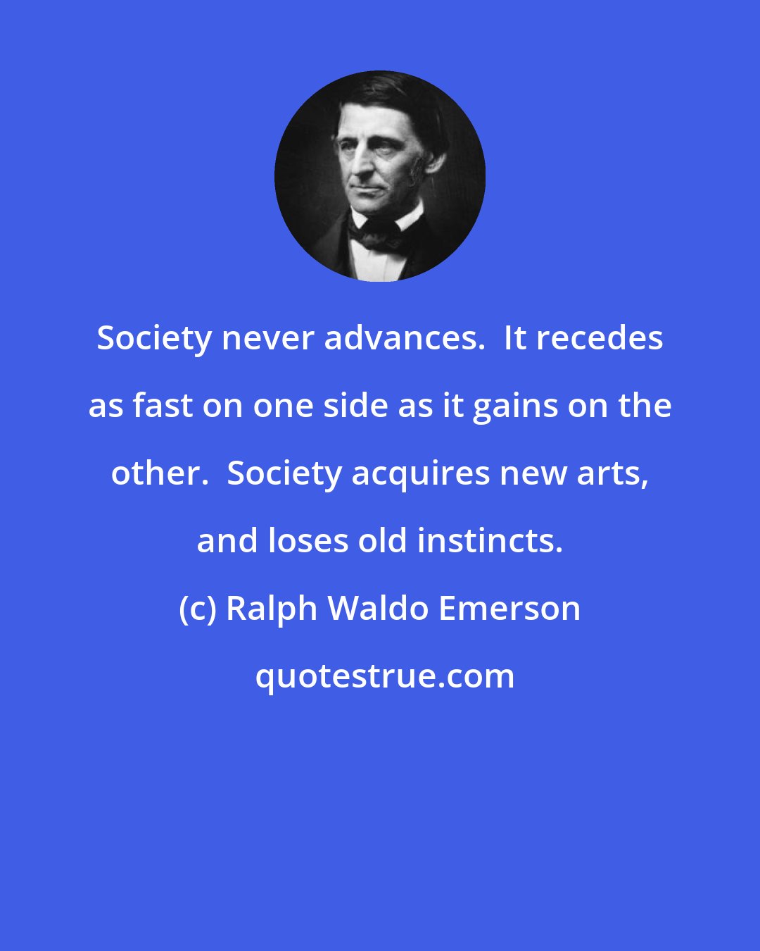 Ralph Waldo Emerson: Society never advances.  It recedes as fast on one side as it gains on the other.  Society acquires new arts, and loses old instincts.
