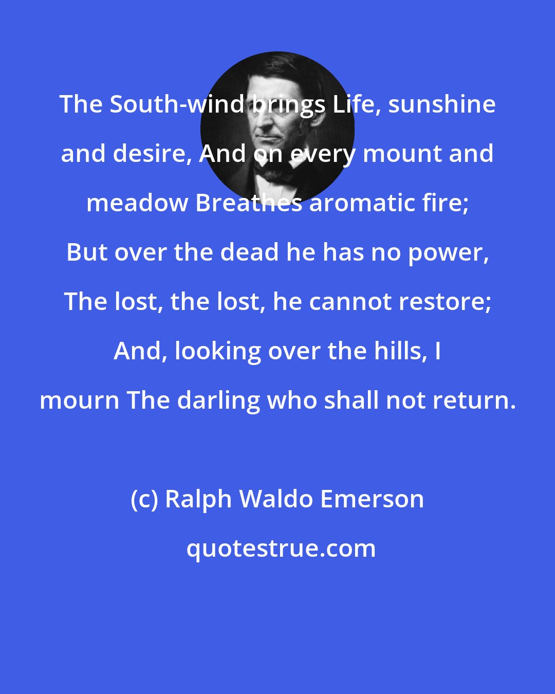 Ralph Waldo Emerson: The South-wind brings Life, sunshine and desire, And on every mount and meadow Breathes aromatic fire; But over the dead he has no power, The lost, the lost, he cannot restore; And, looking over the hills, I mourn The darling who shall not return.