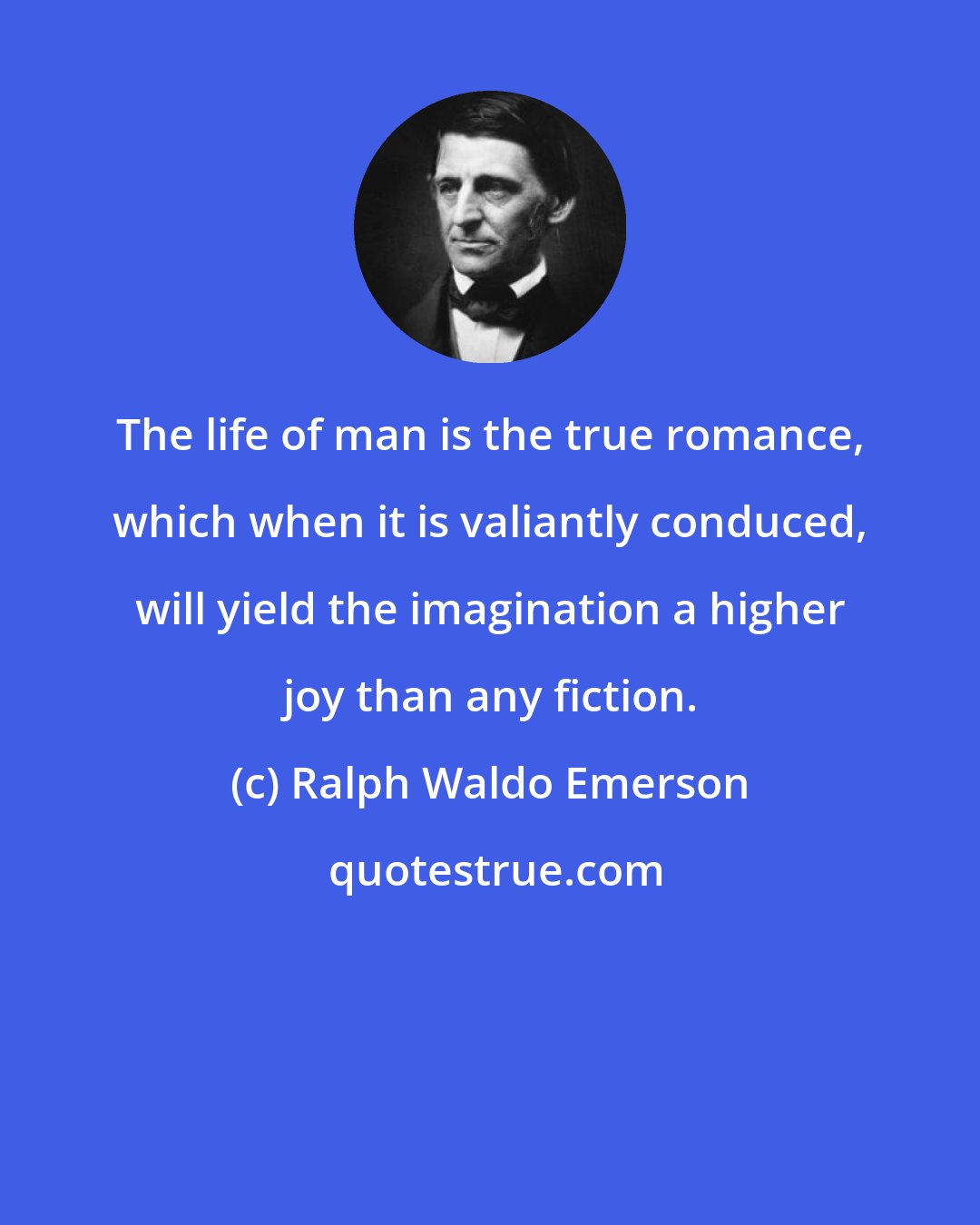 Ralph Waldo Emerson: The life of man is the true romance, which when it is valiantly conduced, will yield the imagination a higher joy than any fiction.