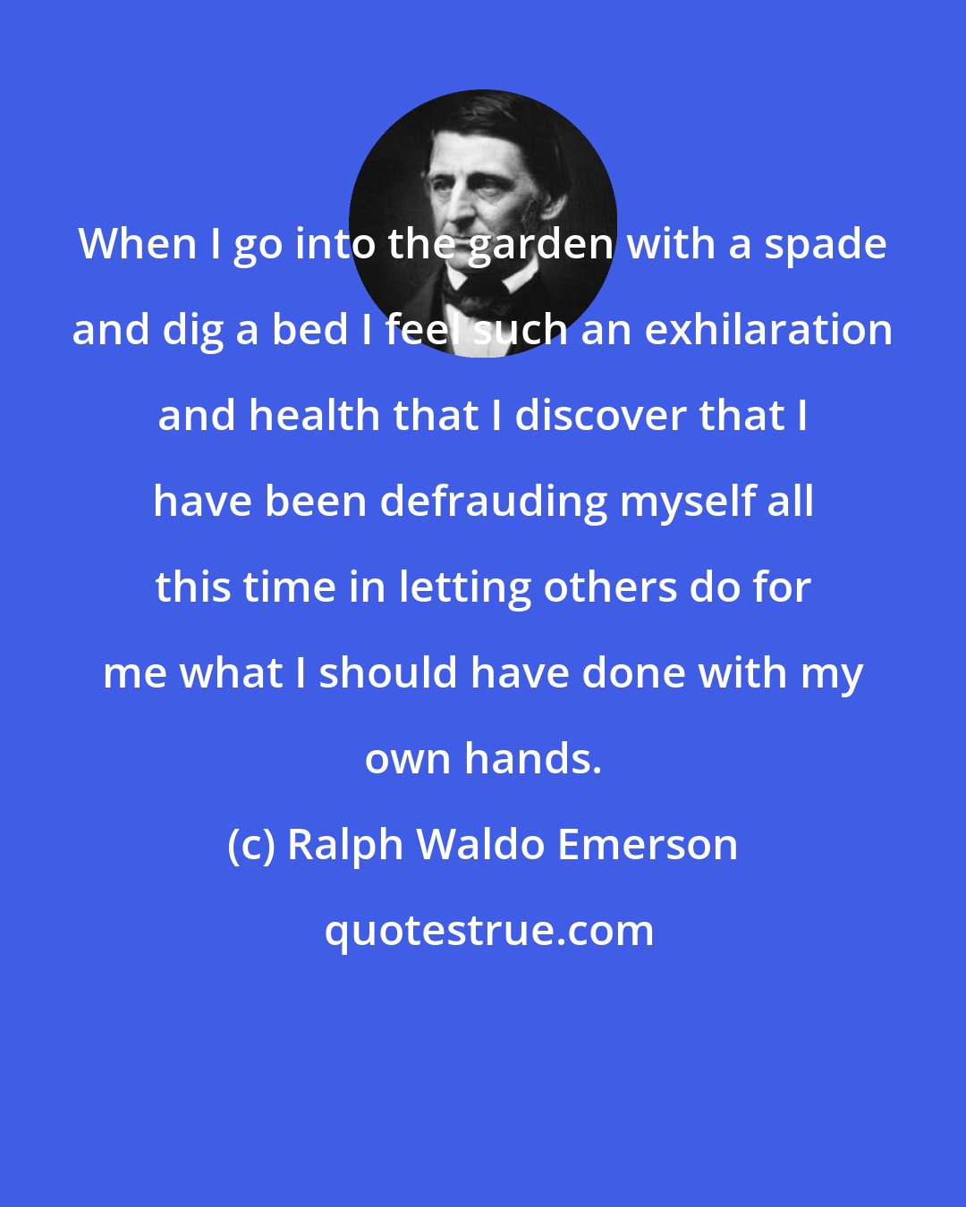 Ralph Waldo Emerson: When I go into the garden with a spade and dig a bed I feel such an exhilaration and health that I discover that I have been defrauding myself all this time in letting others do for me what I should have done with my own hands.