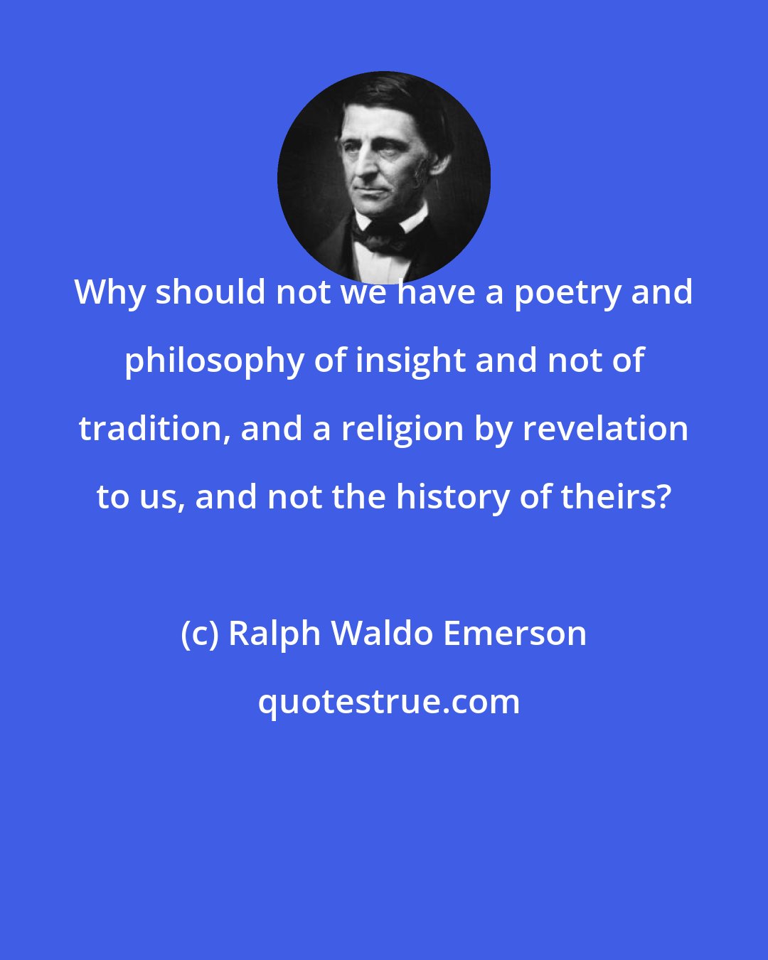 Ralph Waldo Emerson: Why should not we have a poetry and philosophy of insight and not of tradition, and a religion by revelation to us, and not the history of theirs?