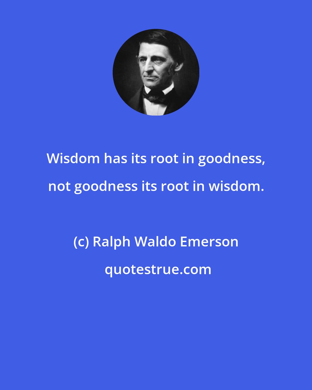 Ralph Waldo Emerson: Wisdom has its root in goodness, not goodness its root in wisdom.