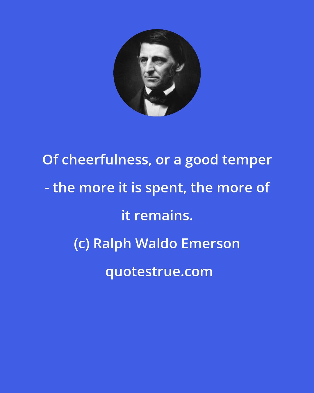 Ralph Waldo Emerson: Of cheerfulness, or a good temper - the more it is spent, the more of it remains.