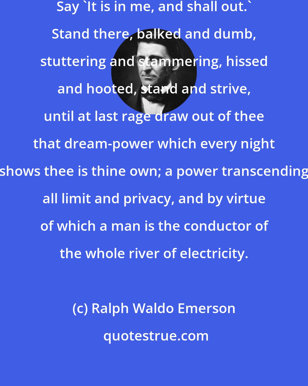 Ralph Waldo Emerson: Doubt not, O poet, but persist. Say 'It is in me, and shall out.' Stand there, balked and dumb, stuttering and stammering, hissed and hooted, stand and strive, until at last rage draw out of thee that dream-power which every night shows thee is thine own; a power transcending all limit and privacy, and by virtue of which a man is the conductor of the whole river of electricity.