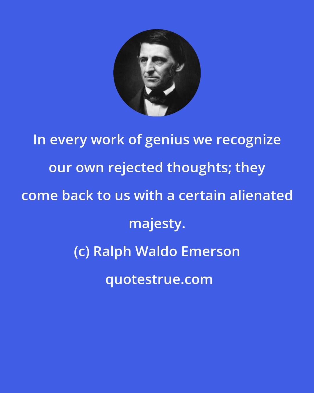 Ralph Waldo Emerson: In every work of genius we recognize our own rejected thoughts; they come back to us with a certain alienated majesty.