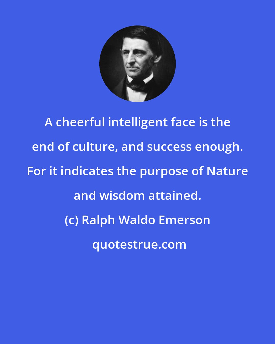 Ralph Waldo Emerson: A cheerful intelligent face is the end of culture, and success enough. For it indicates the purpose of Nature and wisdom attained.