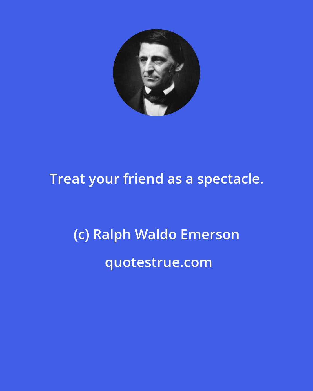 Ralph Waldo Emerson: Treat your friend as a spectacle.
