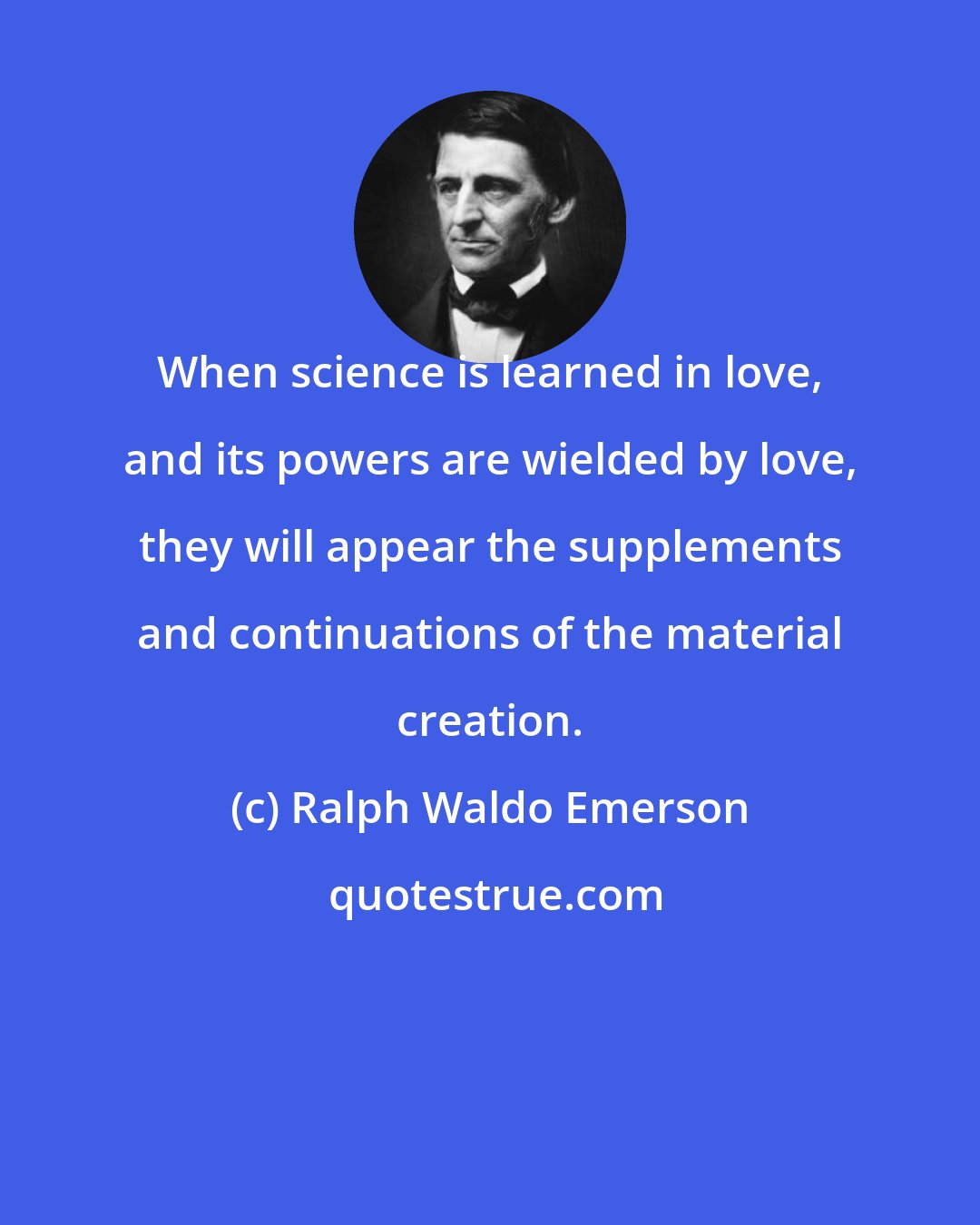 Ralph Waldo Emerson: When science is learned in love, and its powers are wielded by love, they will appear the supplements and continuations of the material creation.