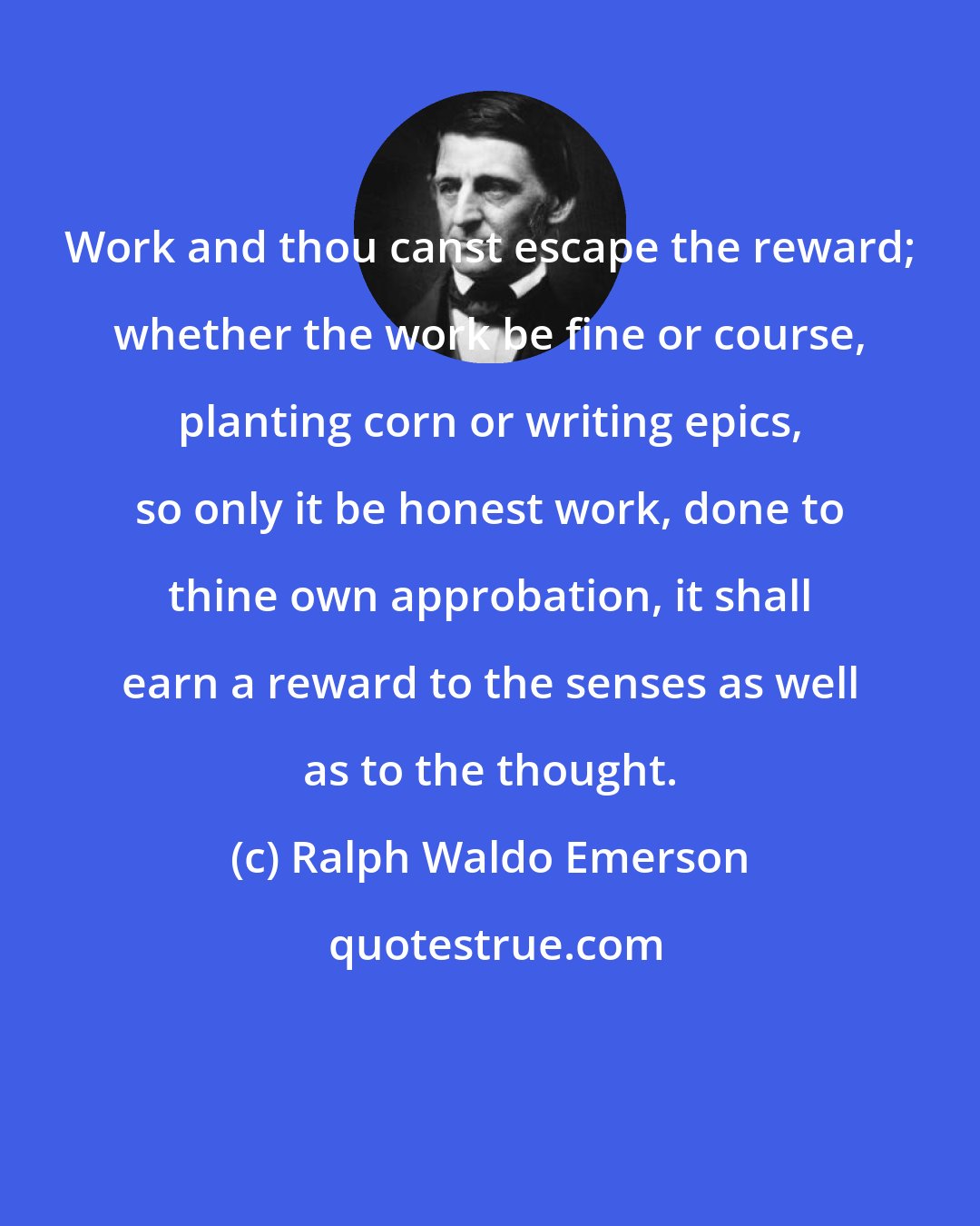 Ralph Waldo Emerson: Work and thou canst escape the reward; whether the work be fine or course, planting corn or writing epics, so only it be honest work, done to thine own approbation, it shall earn a reward to the senses as well as to the thought.