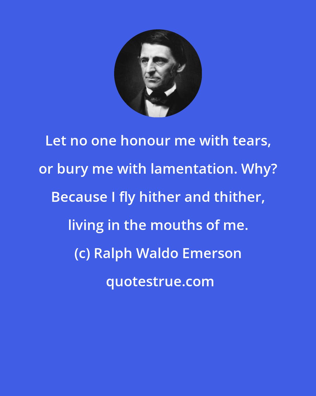 Ralph Waldo Emerson: Let no one honour me with tears, or bury me with lamentation. Why? Because I fly hither and thither, living in the mouths of me.