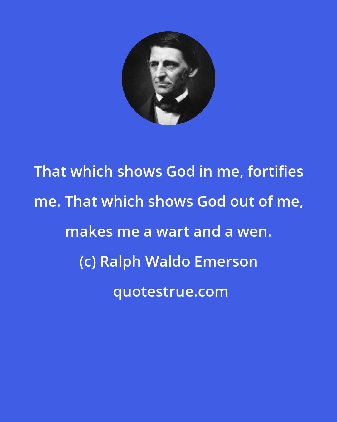 Ralph Waldo Emerson: That which shows God in me, fortifies me. That which shows God out of me, makes me a wart and a wen.