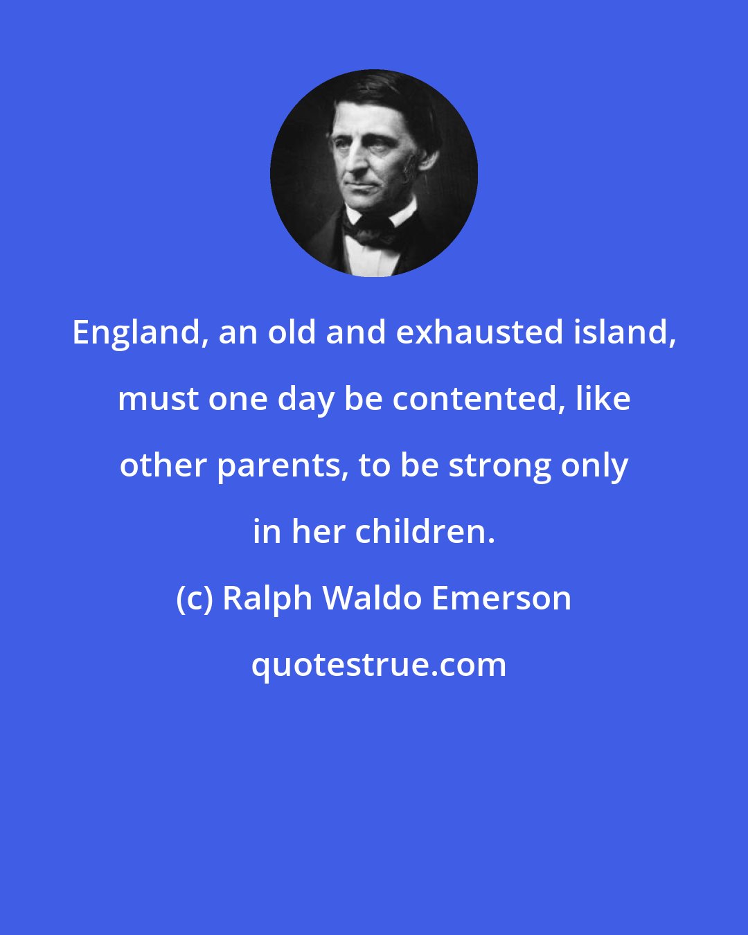 Ralph Waldo Emerson: England, an old and exhausted island, must one day be contented, like other parents, to be strong only in her children.