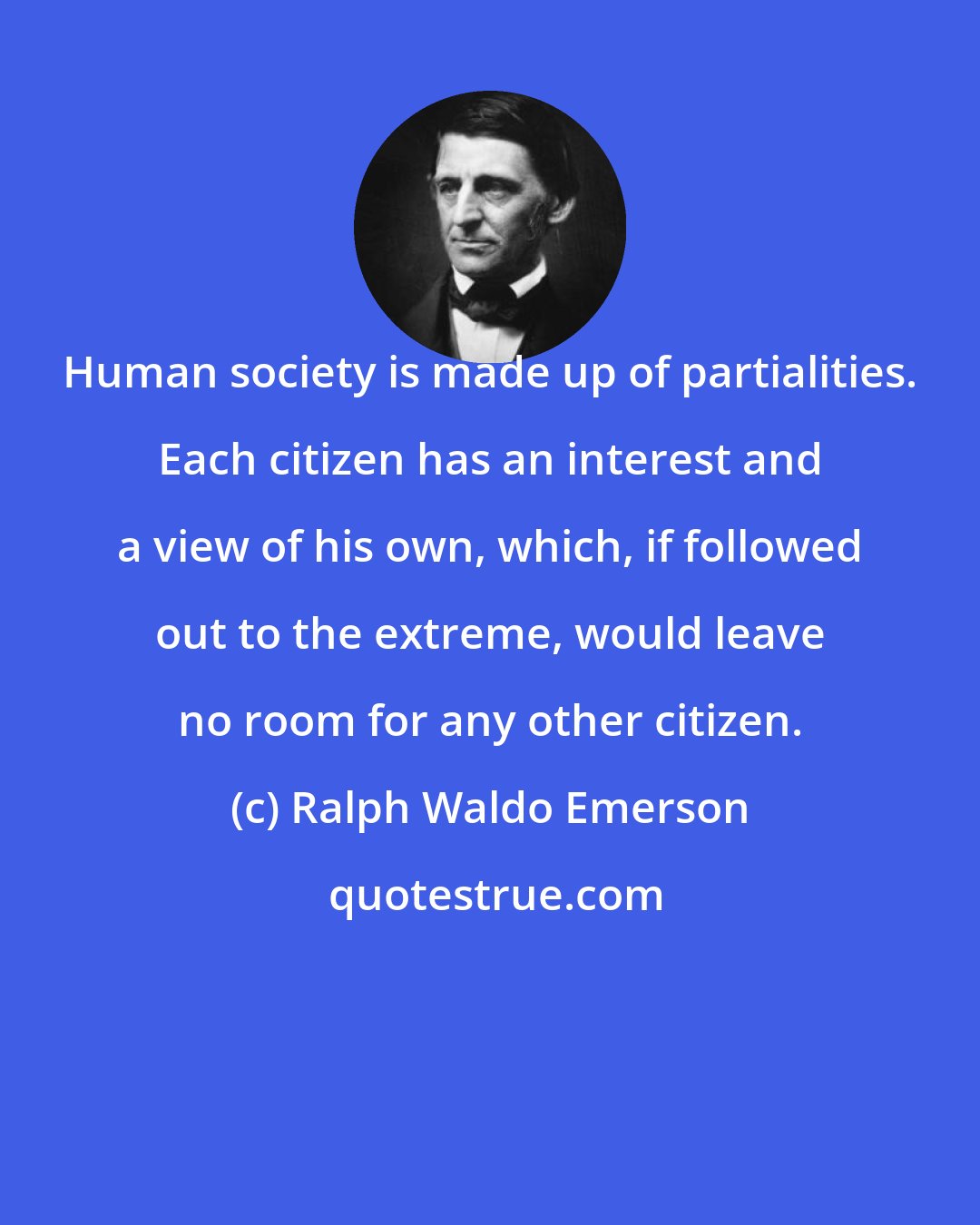 Ralph Waldo Emerson: Human society is made up of partialities. Each citizen has an interest and a view of his own, which, if followed out to the extreme, would leave no room for any other citizen.