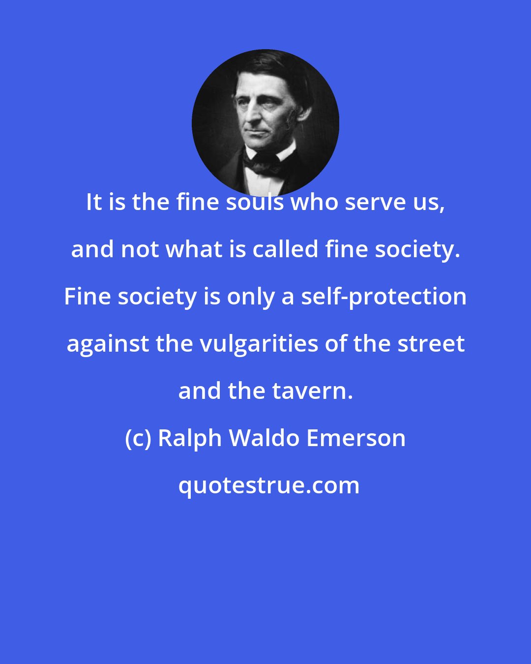 Ralph Waldo Emerson: It is the fine souls who serve us, and not what is called fine society. Fine society is only a self-protection against the vulgarities of the street and the tavern.