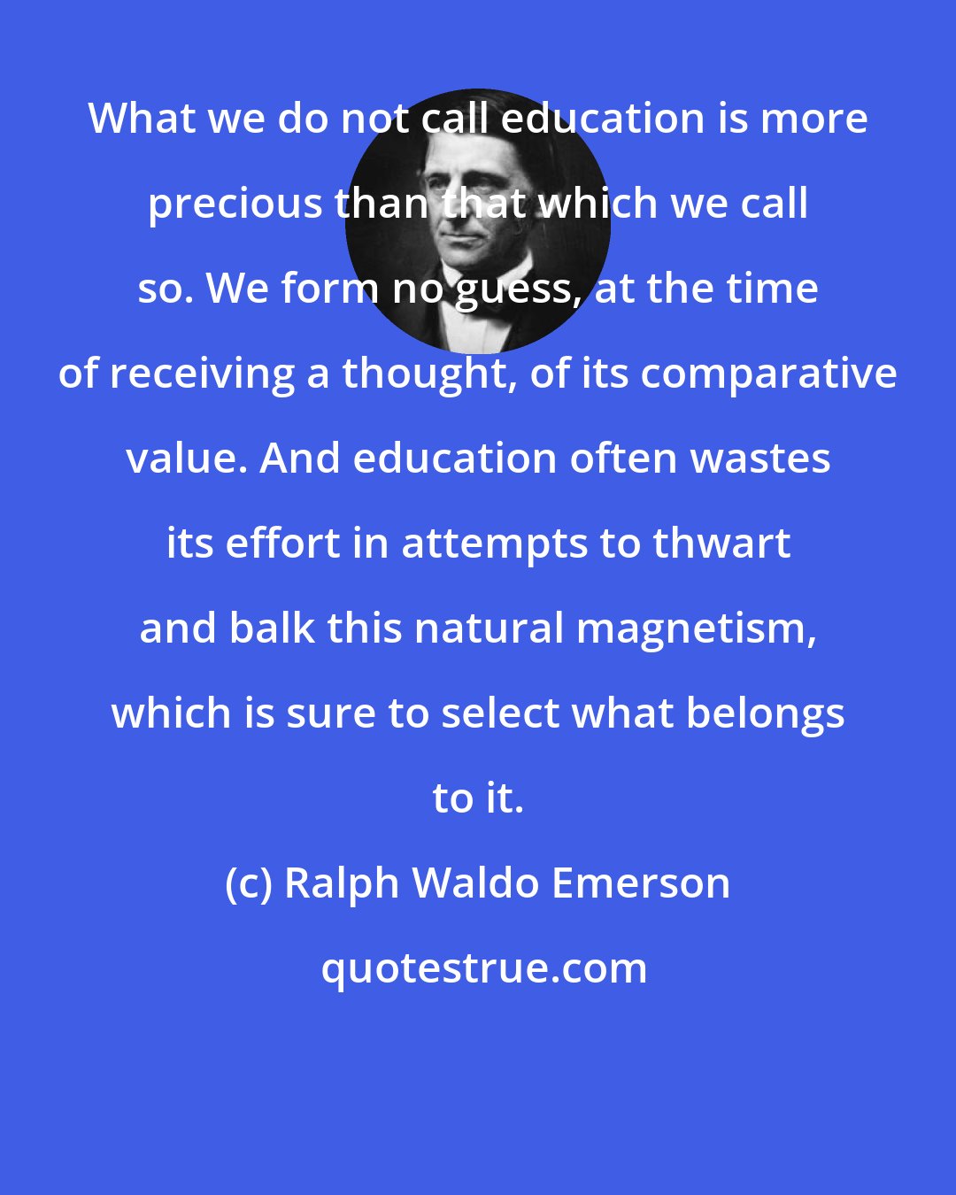 Ralph Waldo Emerson: What we do not call education is more precious than that which we call so. We form no guess, at the time of receiving a thought, of its comparative value. And education often wastes its effort in attempts to thwart and balk this natural magnetism, which is sure to select what belongs to it.
