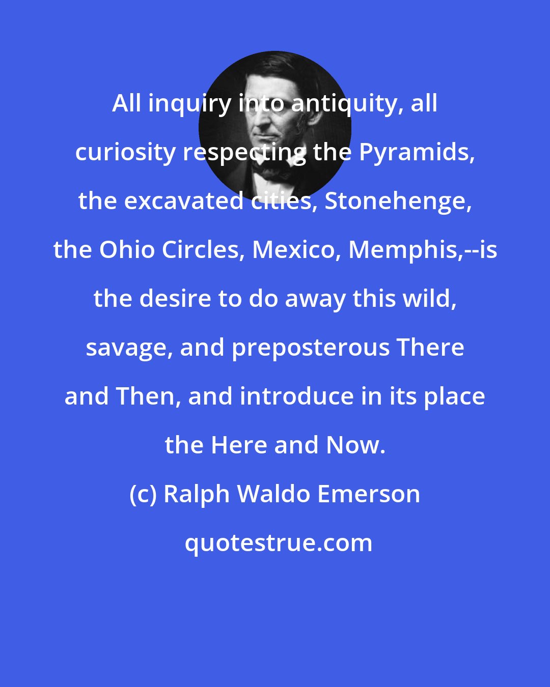 Ralph Waldo Emerson: All inquiry into antiquity, all curiosity respecting the Pyramids, the excavated cities, Stonehenge, the Ohio Circles, Mexico, Memphis,--is the desire to do away this wild, savage, and preposterous There and Then, and introduce in its place the Here and Now.