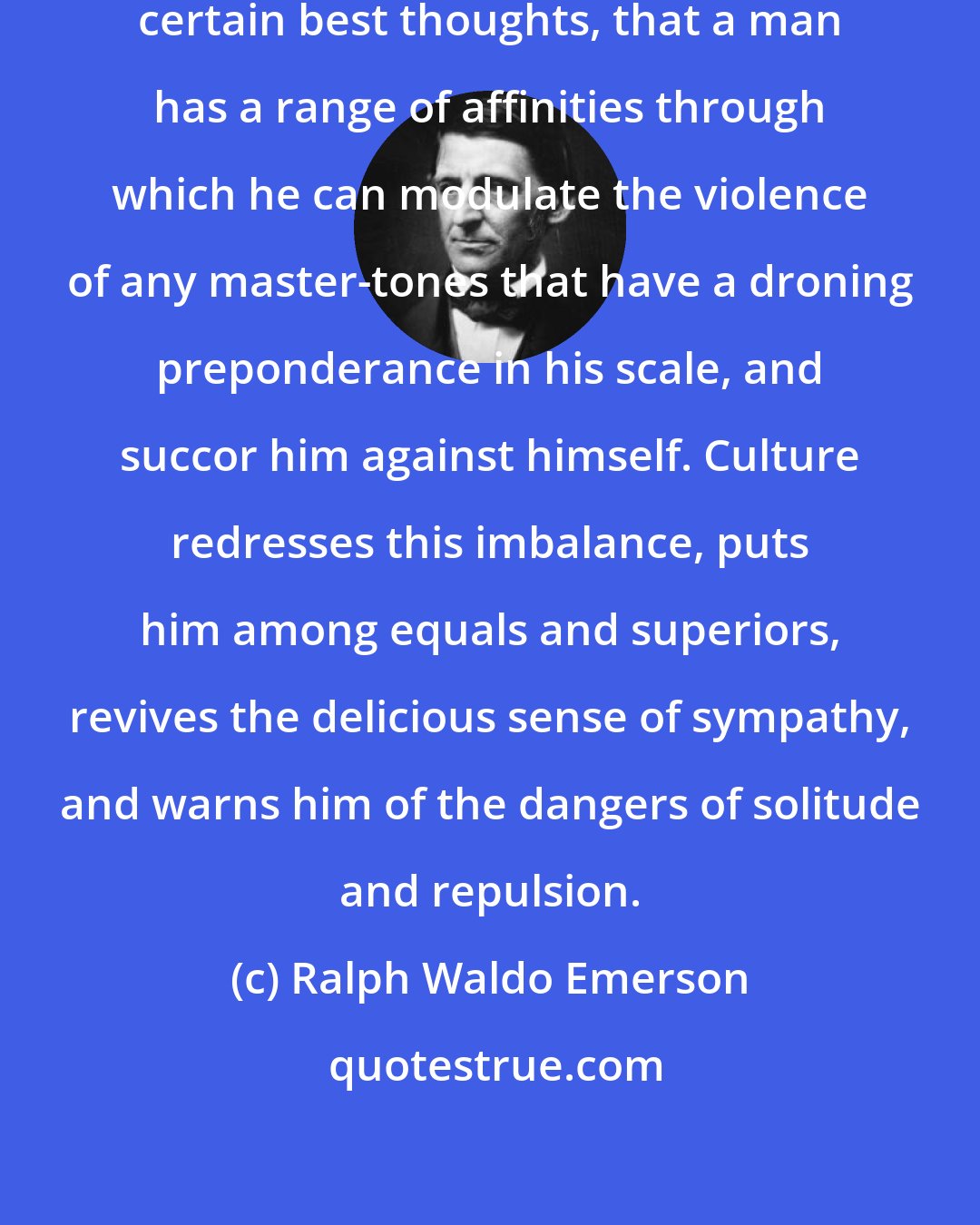 Ralph Waldo Emerson: Culture is the suggestion, from certain best thoughts, that a man has a range of affinities through which he can modulate the violence of any master-tones that have a droning preponderance in his scale, and succor him against himself. Culture redresses this imbalance, puts him among equals and superiors, revives the delicious sense of sympathy, and warns him of the dangers of solitude and repulsion.