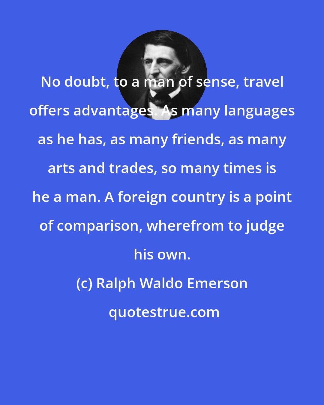 Ralph Waldo Emerson: No doubt, to a man of sense, travel offers advantages. As many languages as he has, as many friends, as many arts and trades, so many times is he a man. A foreign country is a point of comparison, wherefrom to judge his own.