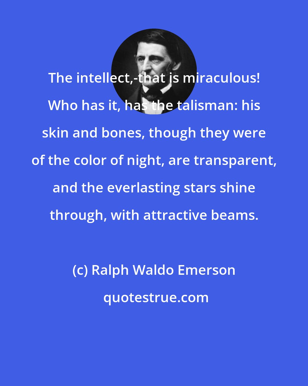 Ralph Waldo Emerson: The intellect,-that is miraculous! Who has it, has the talisman: his skin and bones, though they were of the color of night, are transparent, and the everlasting stars shine through, with attractive beams.