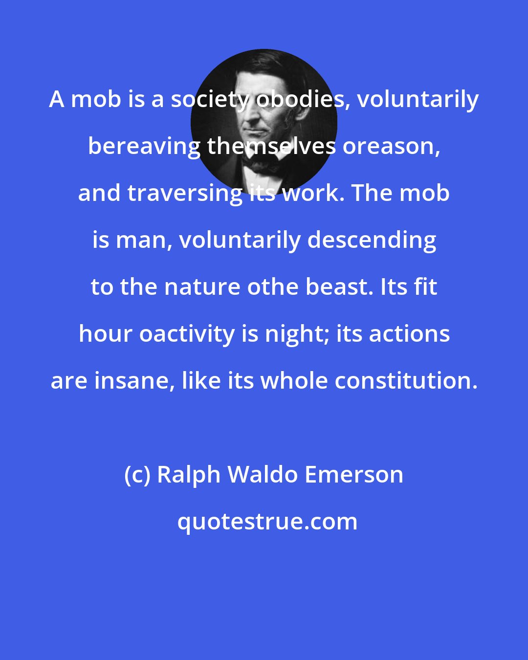 Ralph Waldo Emerson: A mob is a society obodies, voluntarily bereaving themselves oreason, and traversing its work. The mob is man, voluntarily descending to the nature othe beast. Its fit hour oactivity is night; its actions are insane, like its whole constitution.