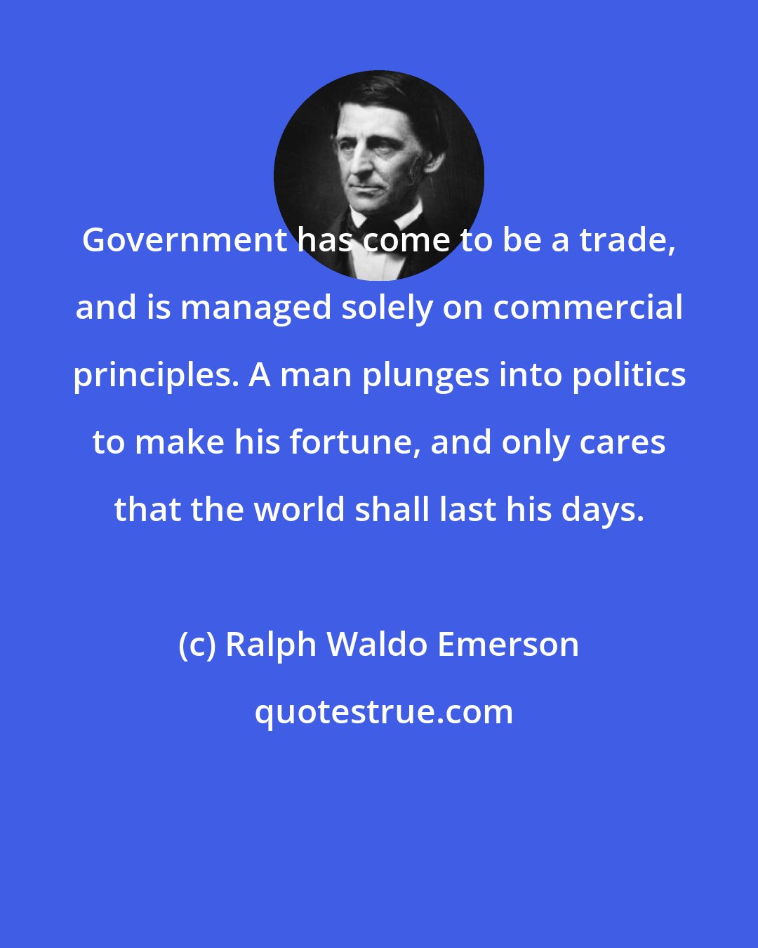 Ralph Waldo Emerson: Government has come to be a trade, and is managed solely on commercial principles. A man plunges into politics to make his fortune, and only cares that the world shall last his days.