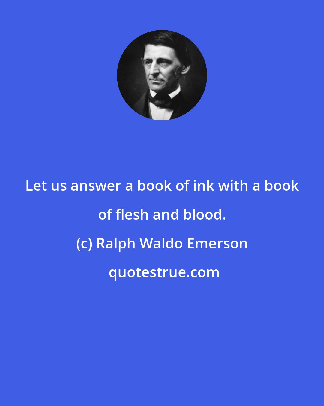 Ralph Waldo Emerson: Let us answer a book of ink with a book of flesh and blood.