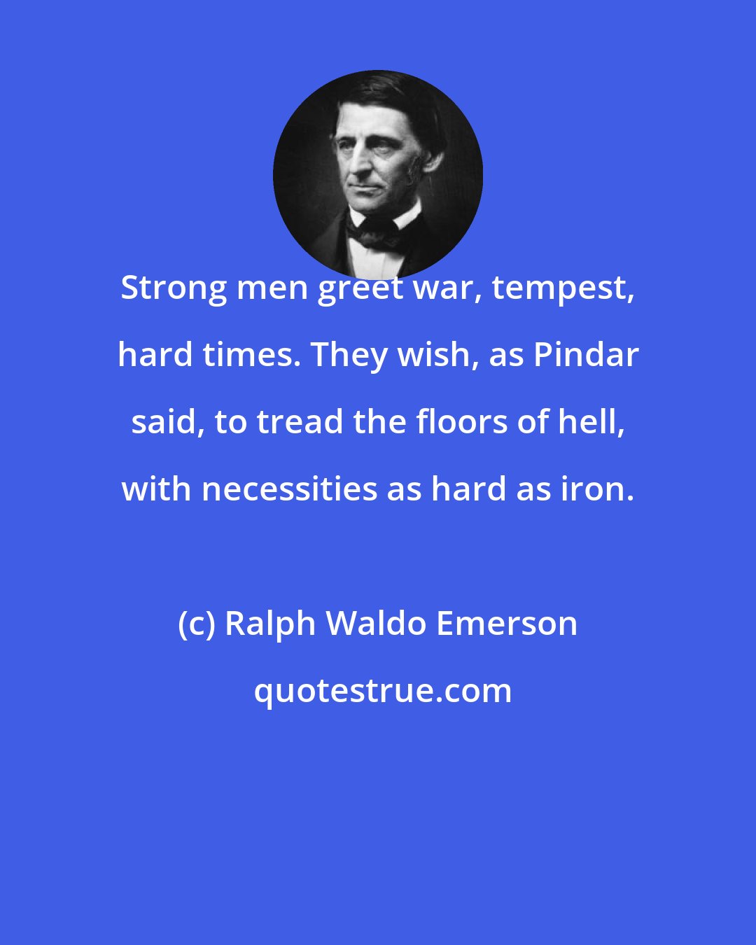 Ralph Waldo Emerson: Strong men greet war, tempest, hard times. They wish, as Pindar said, to tread the floors of hell, with necessities as hard as iron.