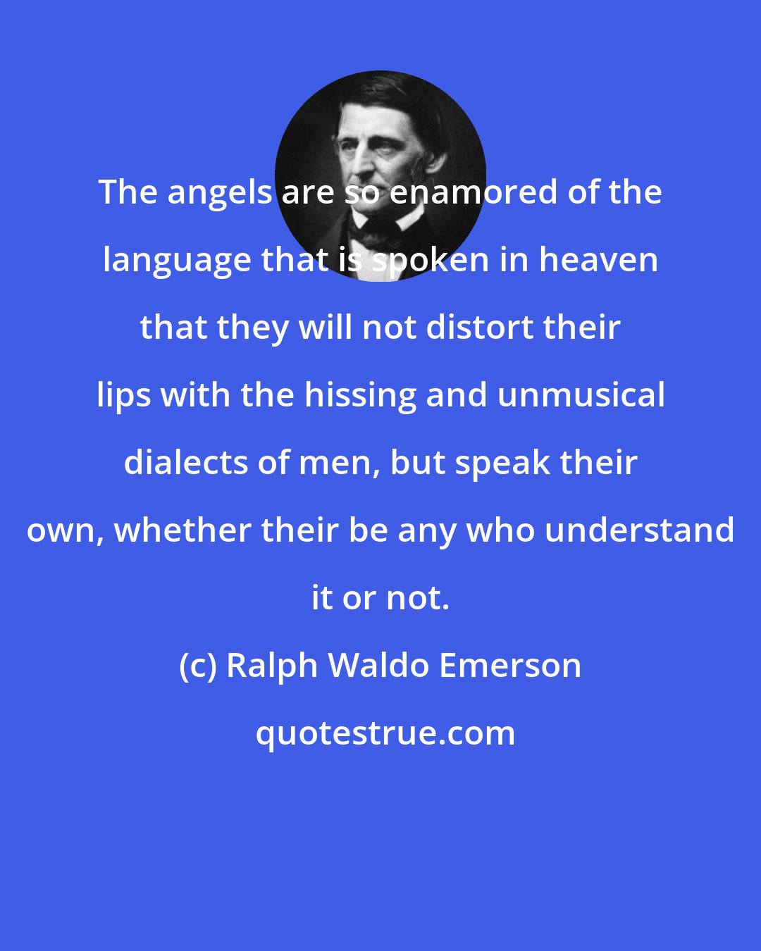 Ralph Waldo Emerson: The angels are so enamored of the language that is spoken in heaven that they will not distort their lips with the hissing and unmusical dialects of men, but speak their own, whether their be any who understand it or not.