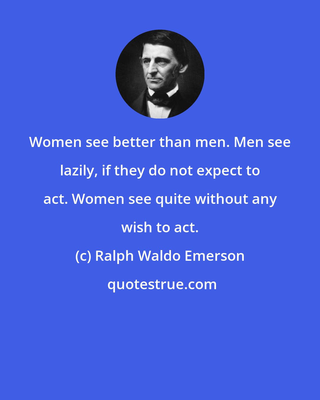 Ralph Waldo Emerson: Women see better than men. Men see lazily, if they do not expect to act. Women see quite without any wish to act.