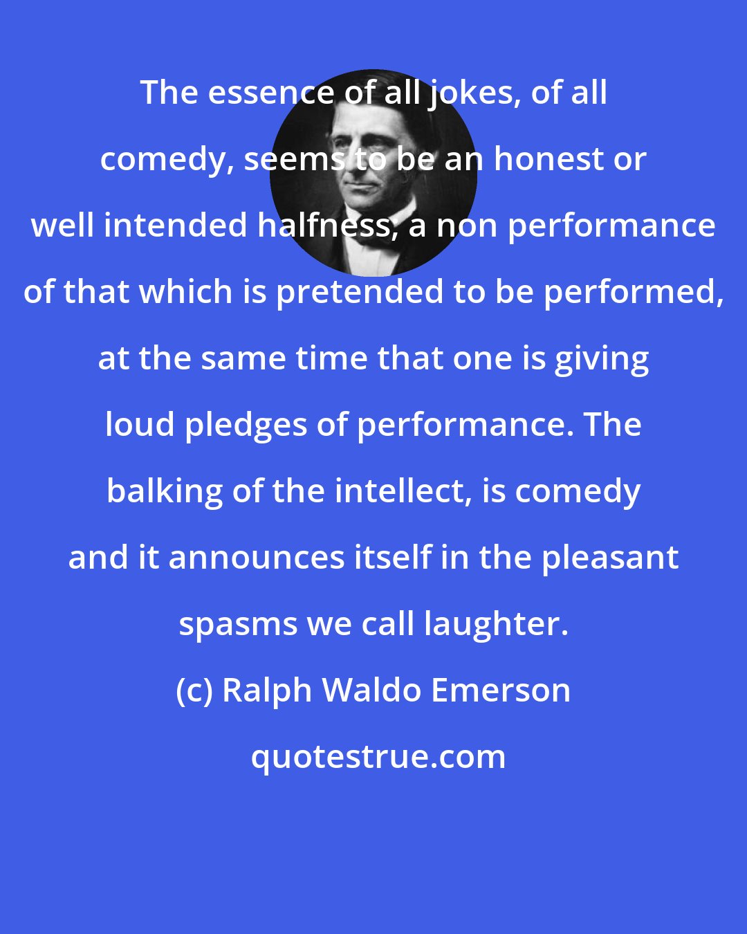 Ralph Waldo Emerson: The essence of all jokes, of all comedy, seems to be an honest or well intended halfness; a non performance of that which is pretended to be performed, at the same time that one is giving loud pledges of performance. The balking of the intellect, is comedy and it announces itself in the pleasant spasms we call laughter.