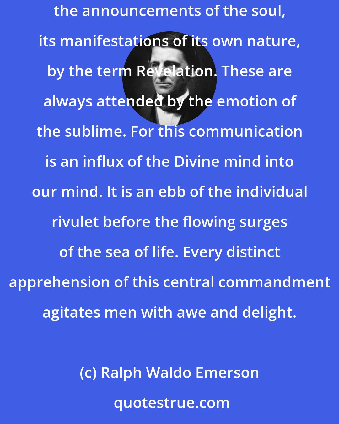 Ralph Waldo Emerson: The soul is the perceiver and revealer of truth. We know truth when we see it, let skeptic and scoffer say what they choose ... We distinguish the announcements of the soul, its manifestations of its own nature, by the term Revelation. These are always attended by the emotion of the sublime. For this communication is an influx of the Divine mind into our mind. It is an ebb of the individual rivulet before the flowing surges of the sea of life. Every distinct apprehension of this central commandment agitates men with awe and delight.