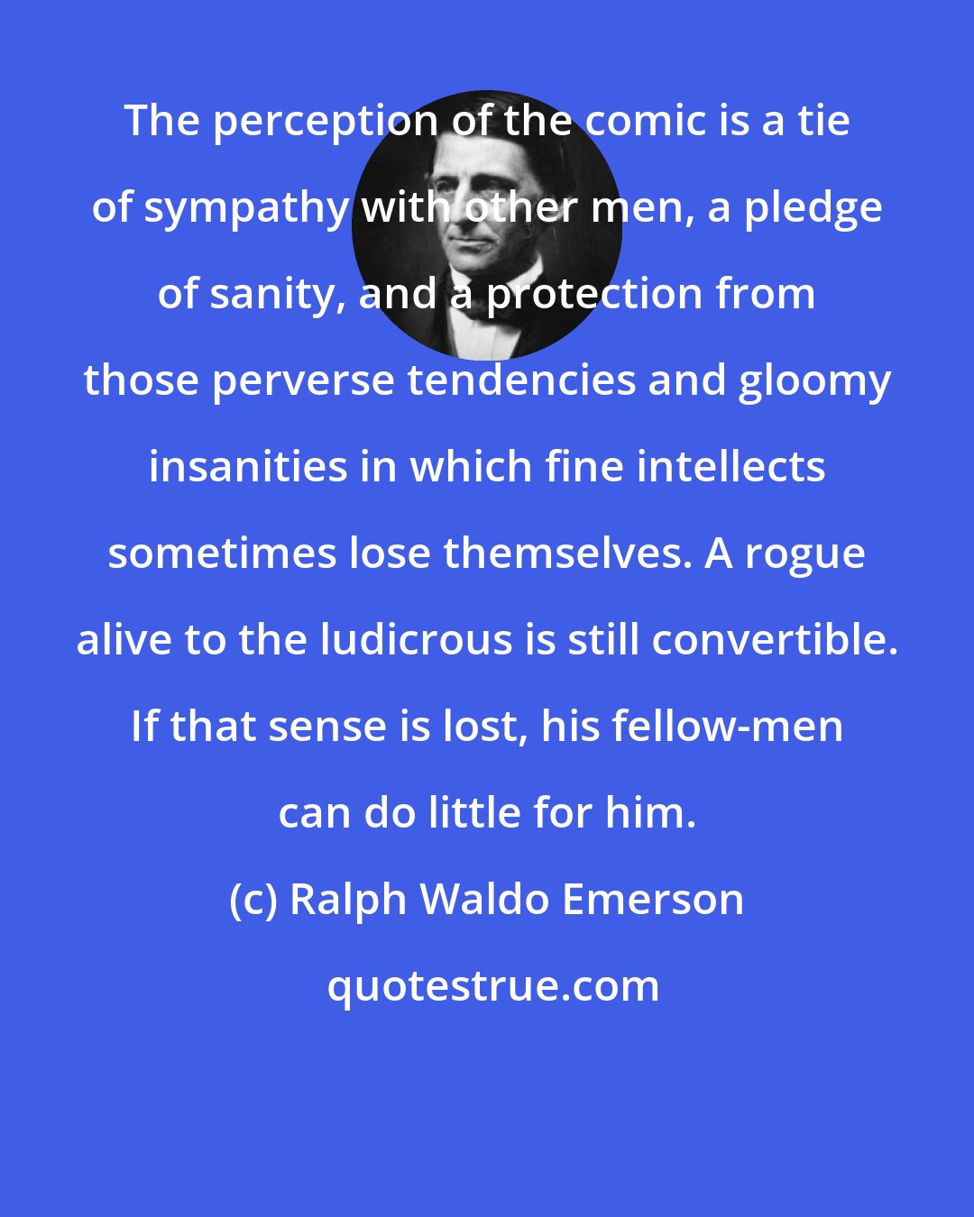 Ralph Waldo Emerson: The perception of the comic is a tie of sympathy with other men, a pledge of sanity, and a protection from those perverse tendencies and gloomy insanities in which fine intellects sometimes lose themselves. A rogue alive to the ludicrous is still convertible. If that sense is lost, his fellow-men can do little for him.