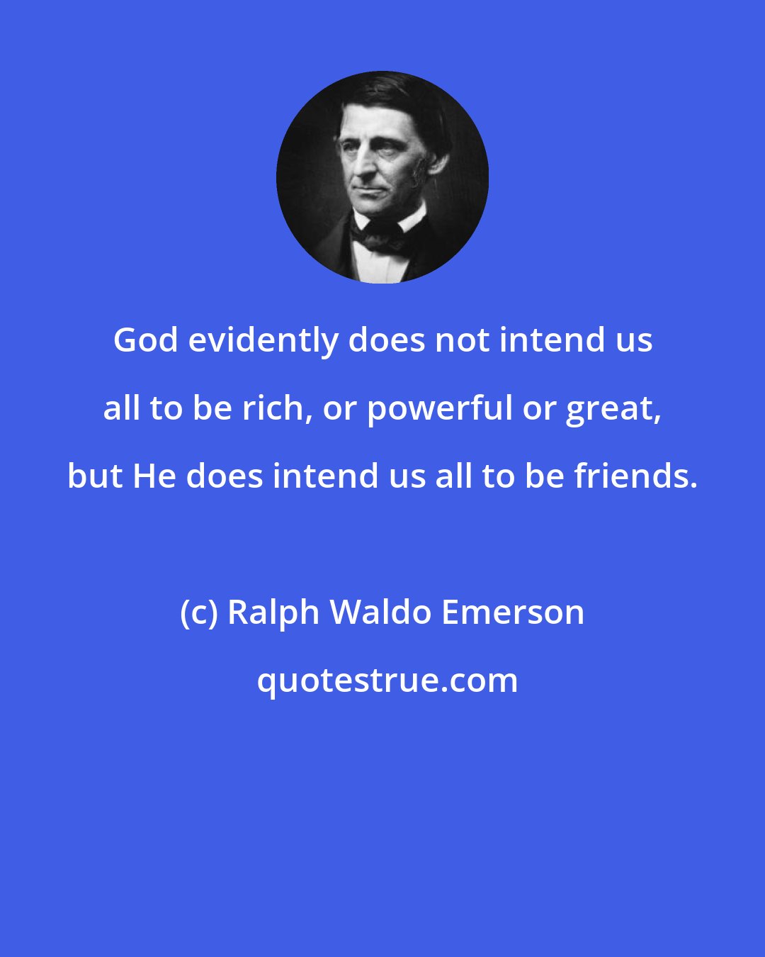 Ralph Waldo Emerson: God evidently does not intend us all to be rich, or powerful or great, but He does intend us all to be friends.