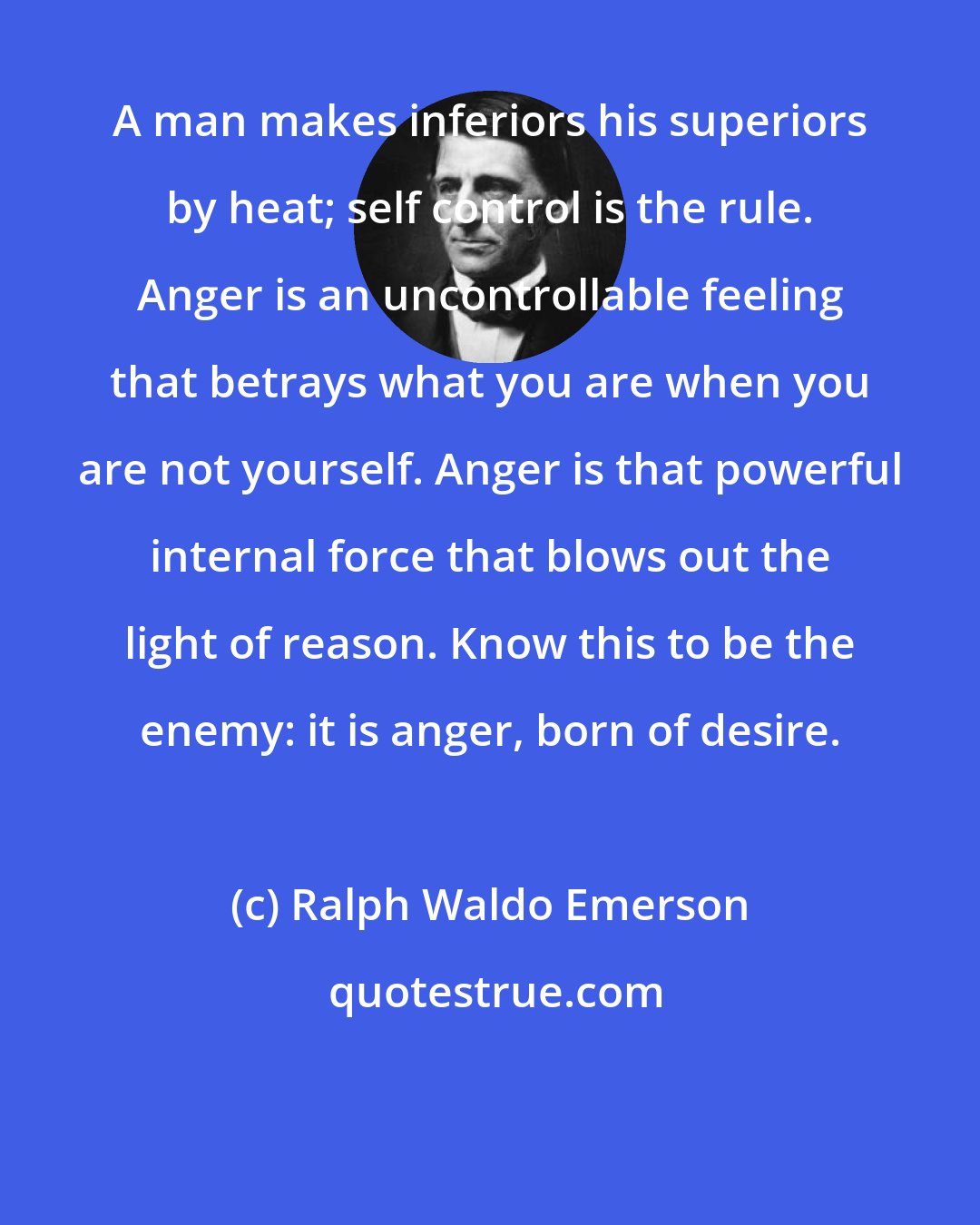 Ralph Waldo Emerson: A man makes inferiors his superiors by heat; self control is the rule. Anger is an uncontrollable feeling that betrays what you are when you are not yourself. Anger is that powerful internal force that blows out the light of reason. Know this to be the enemy: it is anger, born of desire.