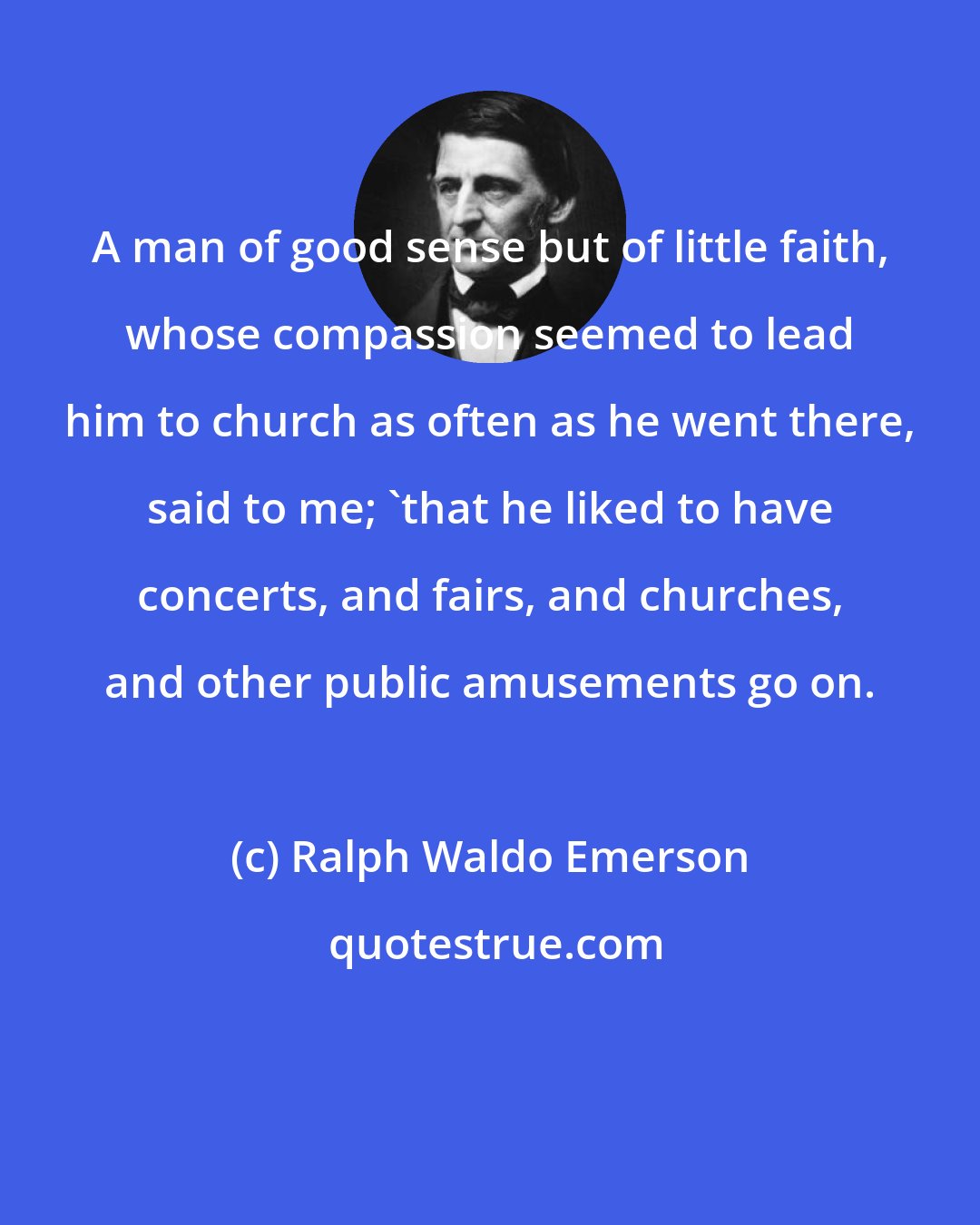 Ralph Waldo Emerson: A man of good sense but of little faith, whose compassion seemed to lead him to church as often as he went there, said to me; 'that he liked to have concerts, and fairs, and churches, and other public amusements go on.