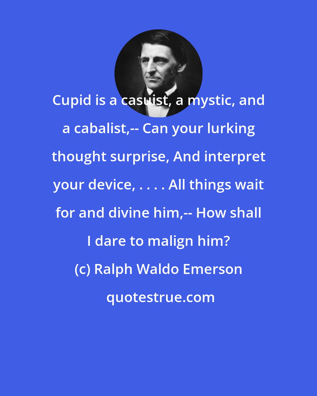 Ralph Waldo Emerson: Cupid is a casuist, a mystic, and a cabalist,-- Can your lurking thought surprise, And interpret your device, . . . . All things wait for and divine him,-- How shall I dare to malign him?