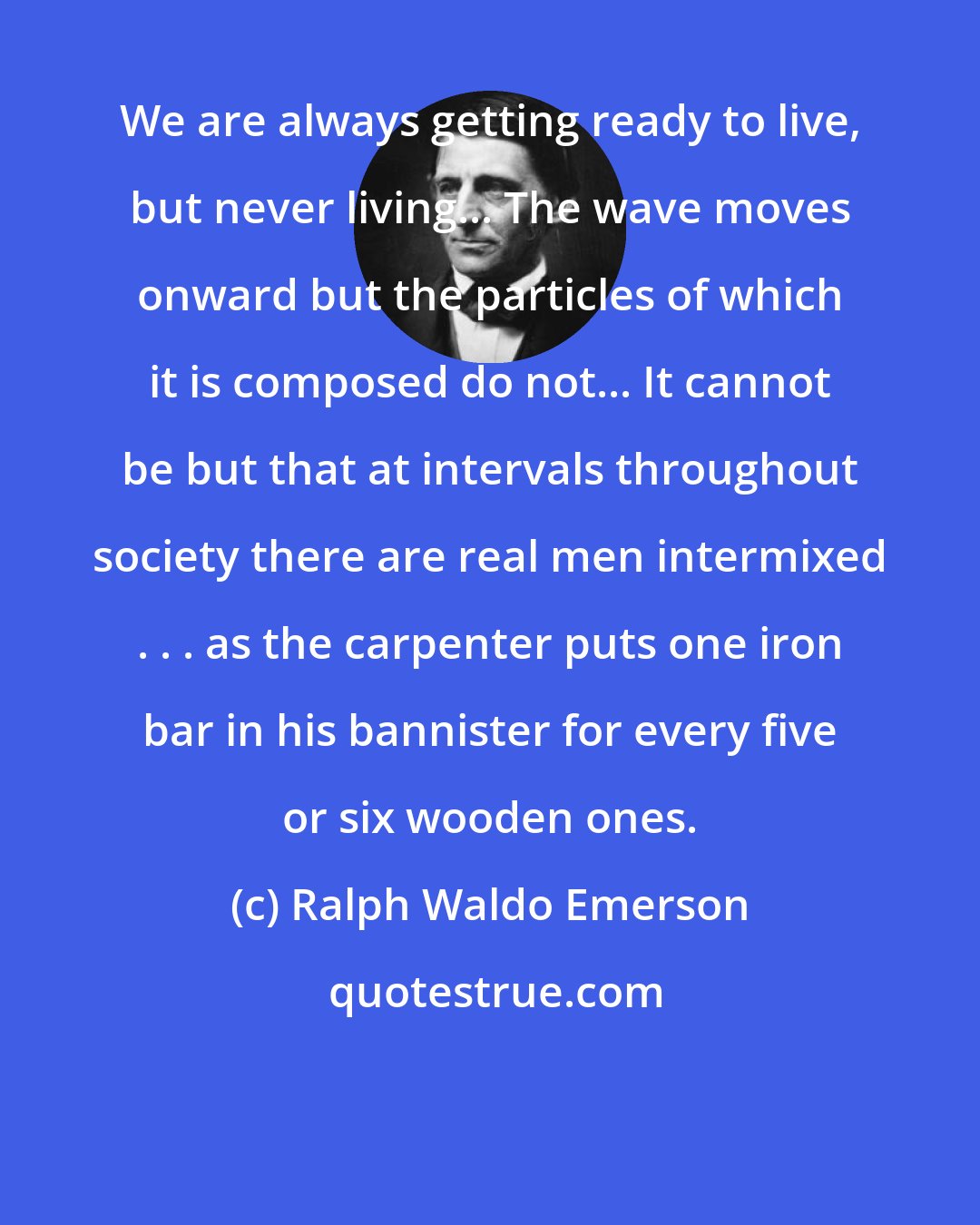 Ralph Waldo Emerson: We are always getting ready to live, but never living... The wave moves onward but the particles of which it is composed do not... It cannot be but that at intervals throughout society there are real men intermixed . . . as the carpenter puts one iron bar in his bannister for every five or six wooden ones.